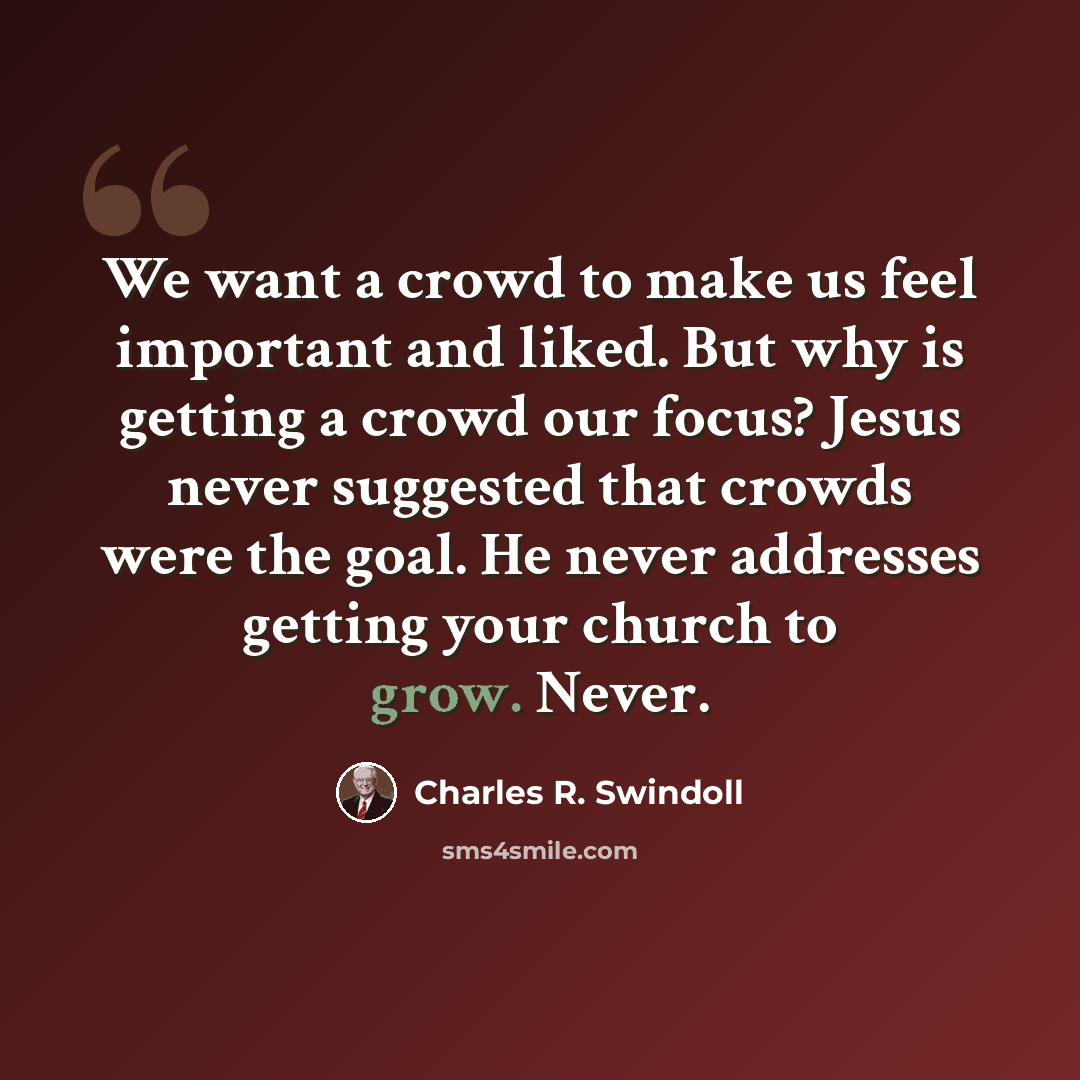 “We want a crowd to make us feel important and liked. But why is getting a crowd our focus? Jesus never suggested that crowds were the goal. He never addresses getting your church to grow. Never.” quote by Charles R. Swindoll