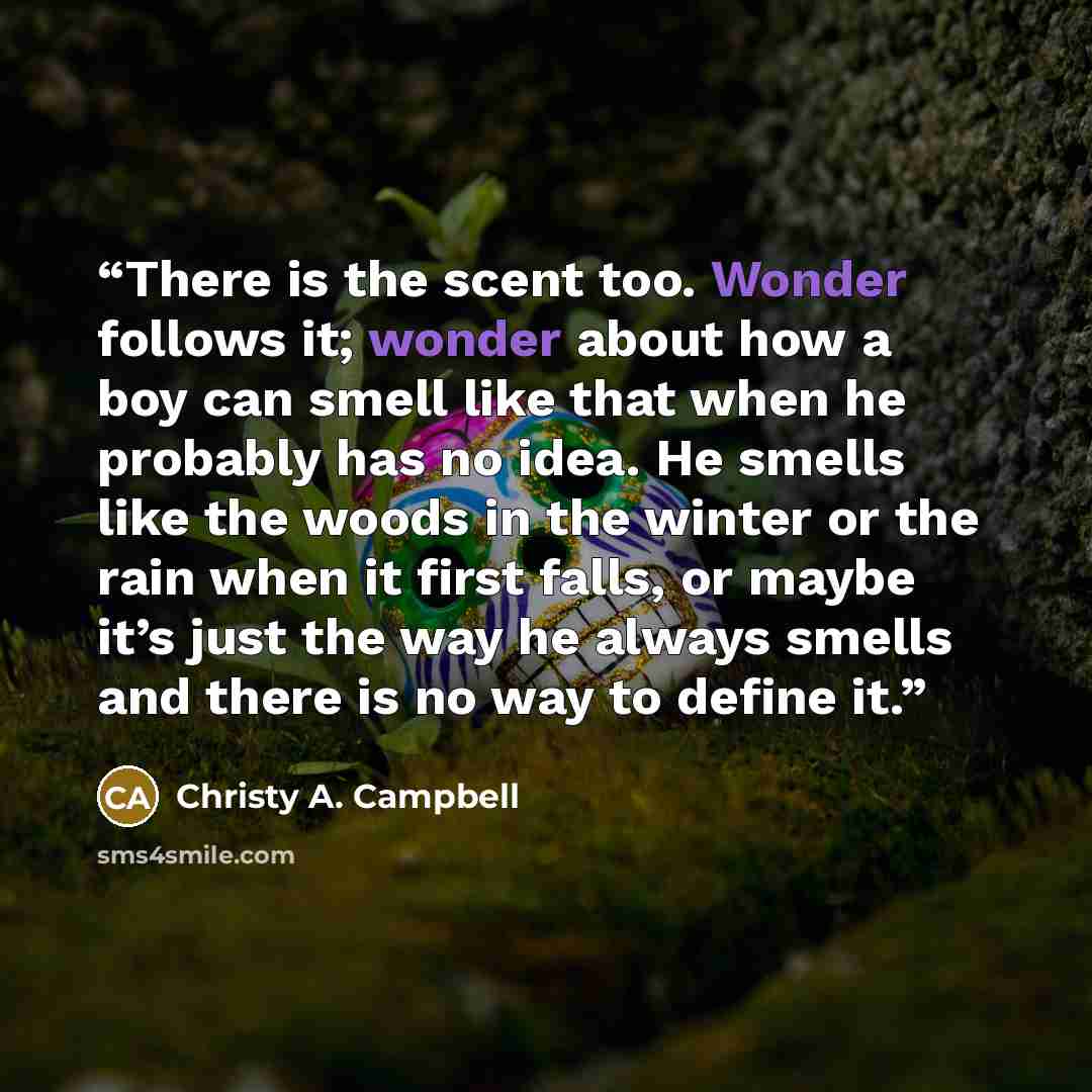“There is the scent too. Wonder follows it; wonder about how a boy can smell like that when he probably has no idea. He smells like the woods in the winter or the rain when it first falls, or maybe it’s just the way he always smells and there is no way to define it.” quote by Christy A. Campbell