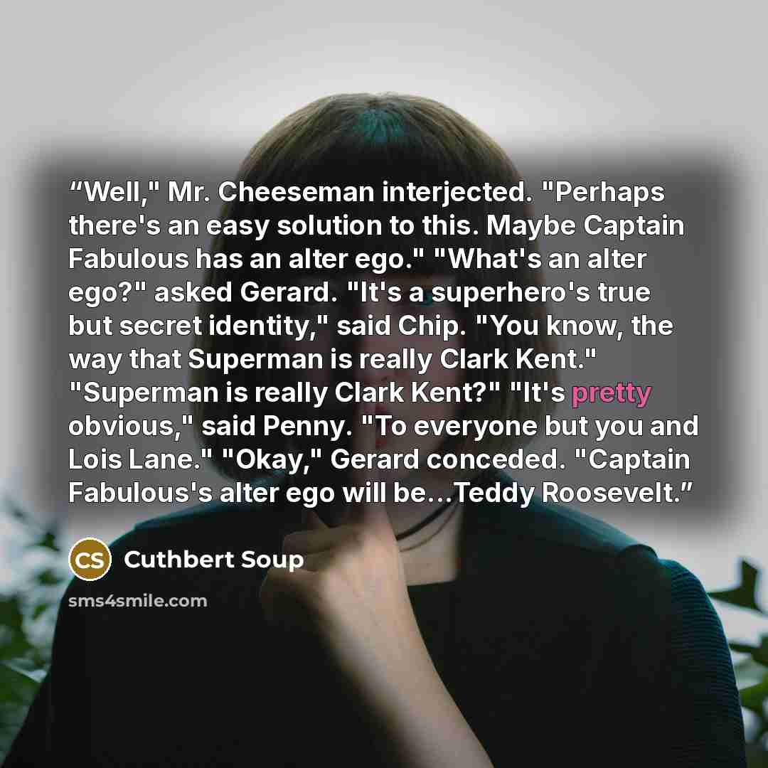 “Well," Mr. Cheeseman interjected. "Perhaps there's an easy solution to this. Maybe Captain Fabulous has an alter ego." "What's an alter ego?" asked Gerard. "It's a superhero's true but secret identity," said Chip. "You know, the way that Superman is really Clark Kent." "Superman is really Clark…” quote by Cuthbert Soup
