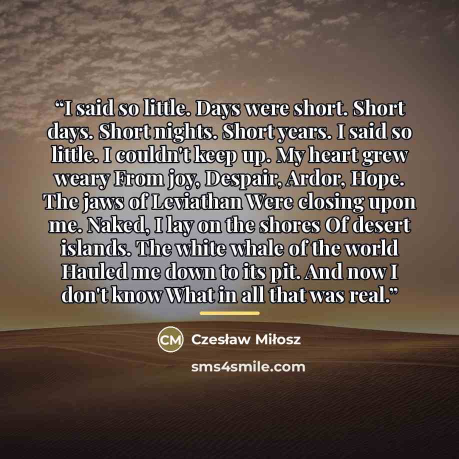 “I said so little. Days were short. Short days. Short nights. Short years. I said so little. I couldn't keep up. My heart grew weary From joy, Despair, Ardor, Hope. The jaws of Leviathan Were closing upon me. Naked, I lay on the shores Of desert islands. The white whale of the world Hauled me down…” quote by Czesław Miłosz