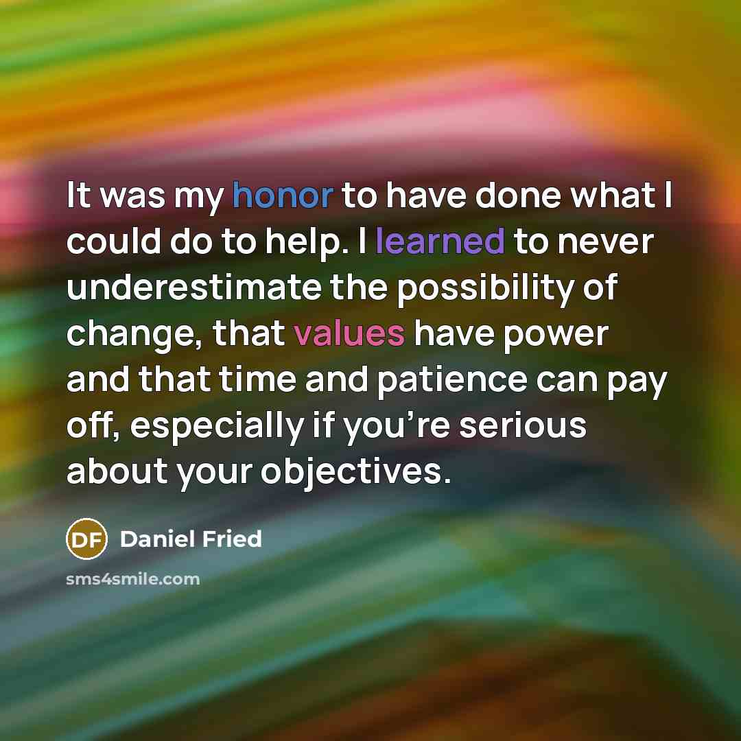 “It was my honor to have done what I could do to help. I learned to never underestimate the possibility of change, that values have power and that time and patience can pay off, especially if you're serious about your objectives.” quote by Daniel Fried