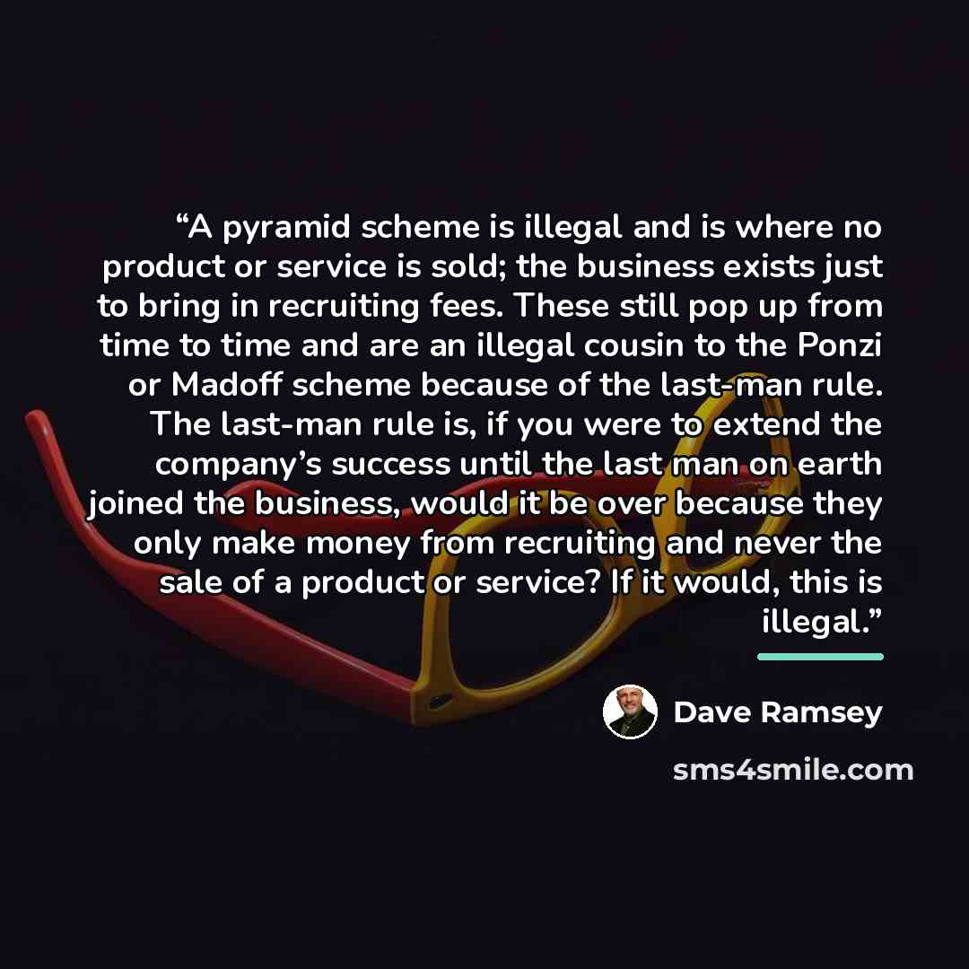 “A pyramid scheme is illegal and is where no product or service is sold; the business exists just to bring in recruiting fees. These still pop up from time to time and are an illegal cousin to the Ponzi or Madoff scheme because of the last-man rule. The last-man rule is, if you were to extend the…” quote by Dave Ramsey