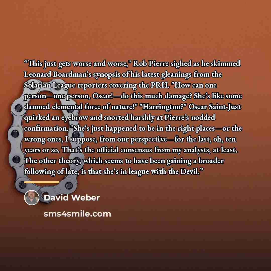 “This just gets worse and worse," Rob Pierre sighed as he skimmed Leonard Boardman's synopsis of his latest gleanings from the Solarian League reporters covering the PRH. "How can one person—one person, Oscar!—do this much damage? She's like some damned elemental force of nature!" "Harrington?"…” quote by David Weber