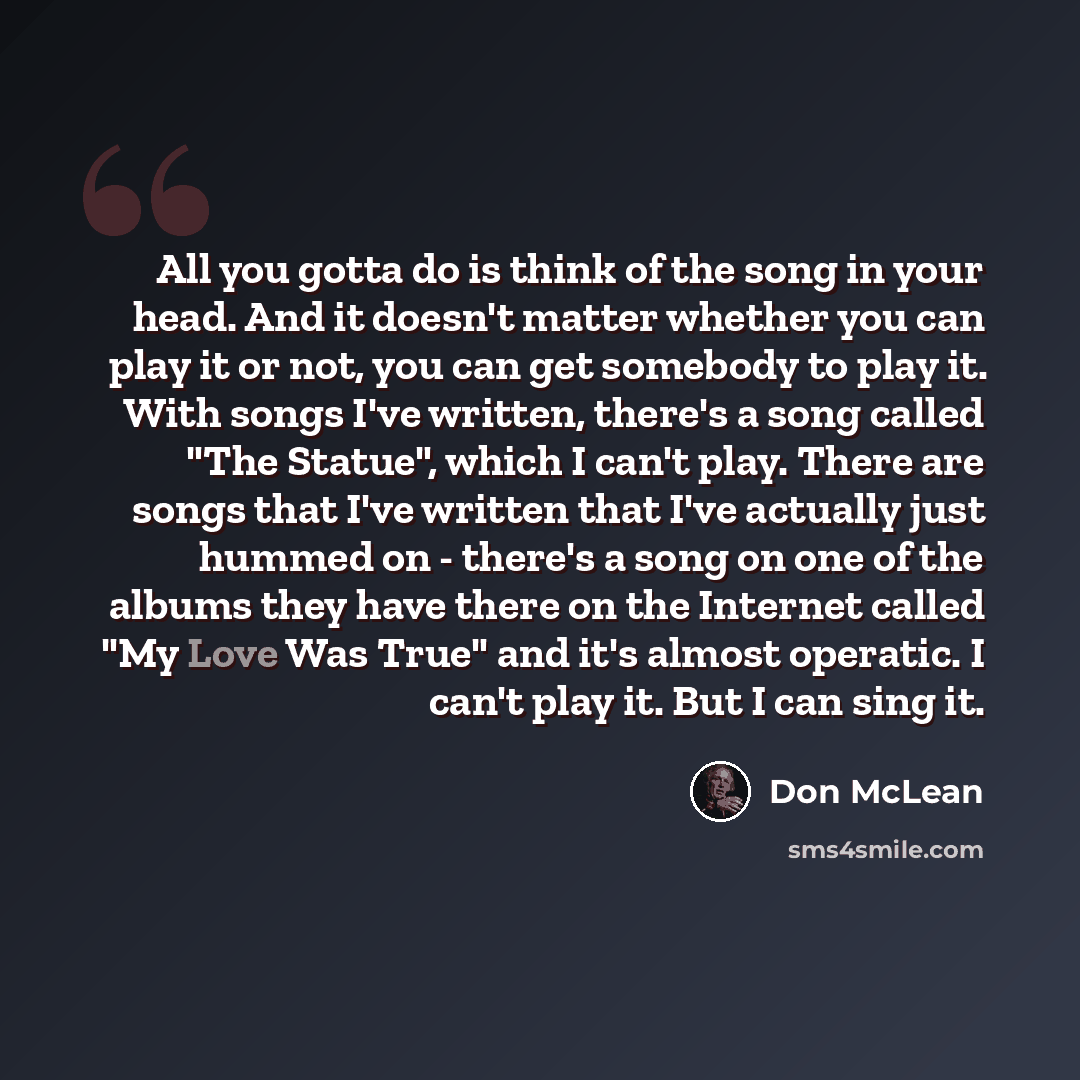 “All you gotta do is think of the song in your head. And it doesn't matter whether you can play it or not, you can get somebody to play it. With songs I've written, there's a song called "The Statue", which I can't play. There are songs that I've written that I've actually just hummed on - there's…” quote by Don McLean