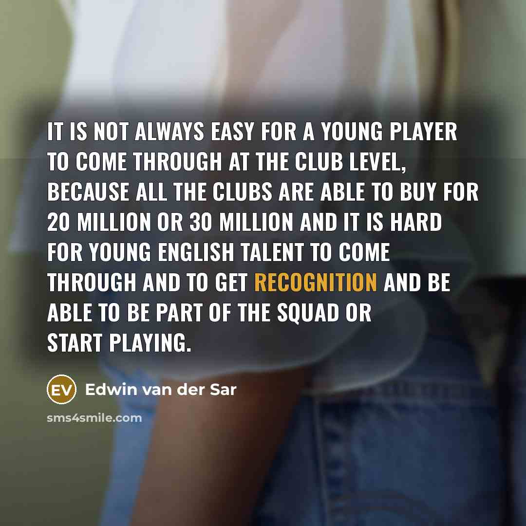 “It is not always easy for a young player to come through at the club level, because all the clubs are able to buy for 20 million or 30 million and it is hard for young English talent to come through and to get recognition and be able to be part of the squad or start playing.” quote by Edwin van der Sar