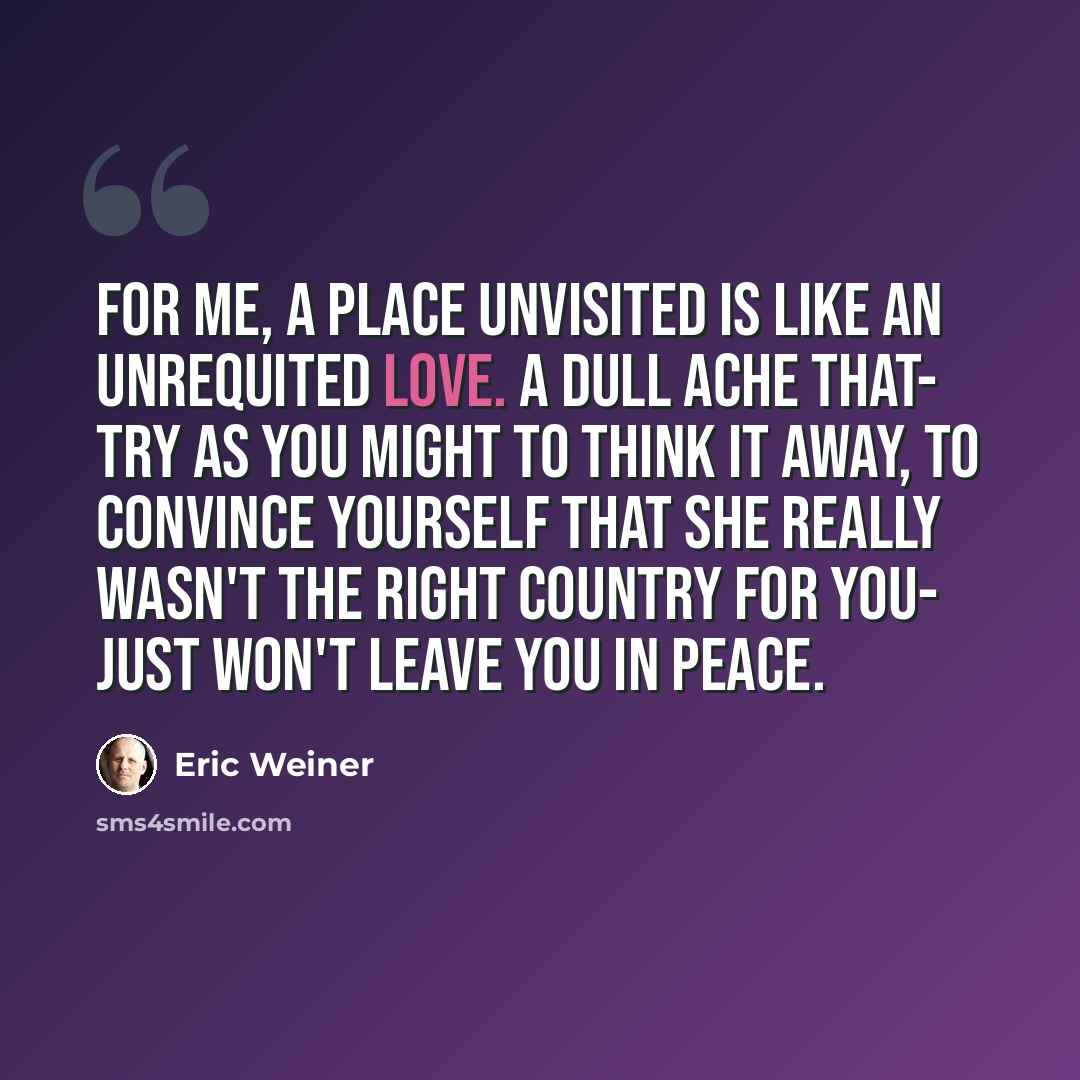“For me, a place unvisited is like an unrequited love. A dull ache that- try as you might to think it away, to convince yourself that she really wasn't the right country for you- just won't leave you in peace.” quote by Eric Weiner
