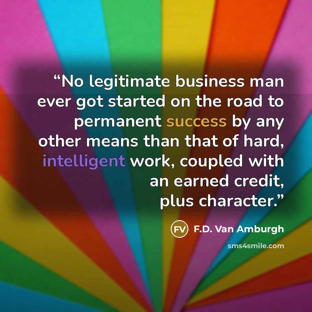 “No legitimate business man ever got started on the road to permanent success by any other means than that of hard, intelligent work, coupled with an earned credit, plus character.” quote by F.D. Van Amburgh