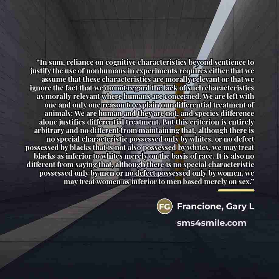 “In sum, reliance on cognitive characteristics beyond sentience to justify the use of nonhumans in experiments requires either that we assume that these characteristics are morally relevant or that we ignore the fact that we do not regard the lack of such characteristics as morally relevant where…” quote by Francione, Gary L