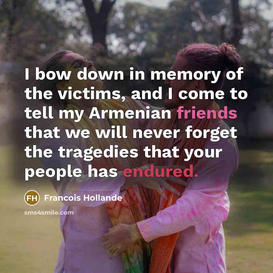 “I bow down in memory of the victims, and I come to tell my Armenian friends that we will never forget the tragedies that your people has endured.” quote by Francois Hollande