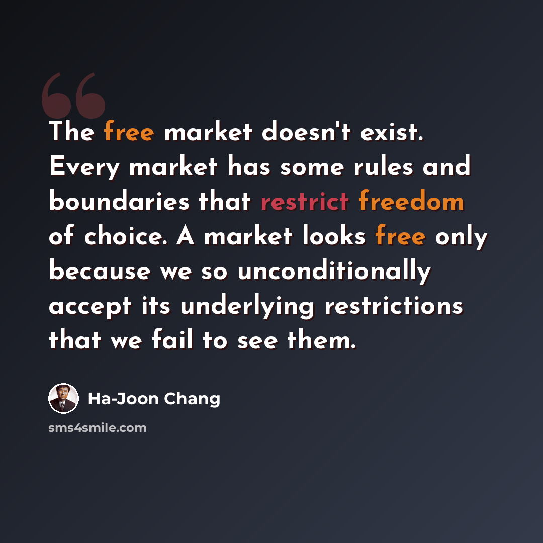 “The free market doesn't exist. Every market has some rules and boundaries that restrict freedom of choice. A market looks free only because we so unconditionally accept its underlying restrictions that we fail to see them.” quote by Ha-Joon Chang