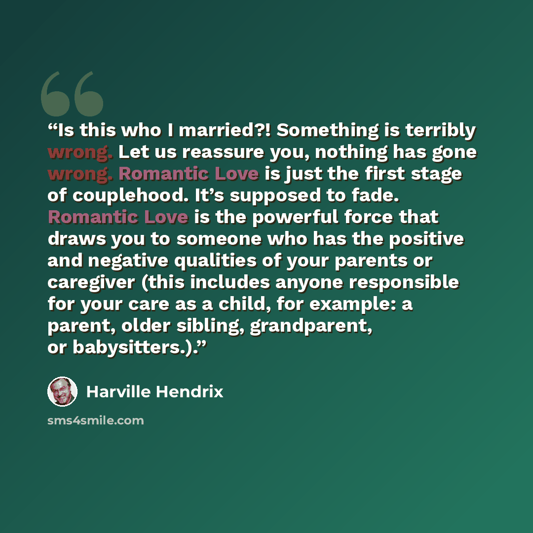 “Is this who I married?! Something is terribly wrong. Let us reassure you, nothing has gone wrong. Romantic Love is just the first stage of couplehood. It’s supposed to fade. Romantic Love is the powerful force that draws you to someone who has the positive and negative qualities of your parents or…” quote by Harville Hendrix