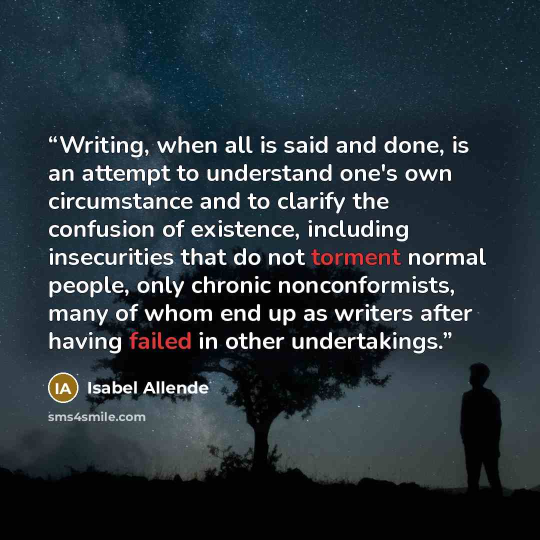 “Writing, when all is said and done, is an attempt to understand one's own circumstance and to clarify the confusion of existence, including insecurities that do not torment normal people, only chronic nonconformists, many of whom end up as writers after having failed in other undertakings.” quote by Isabel Allende