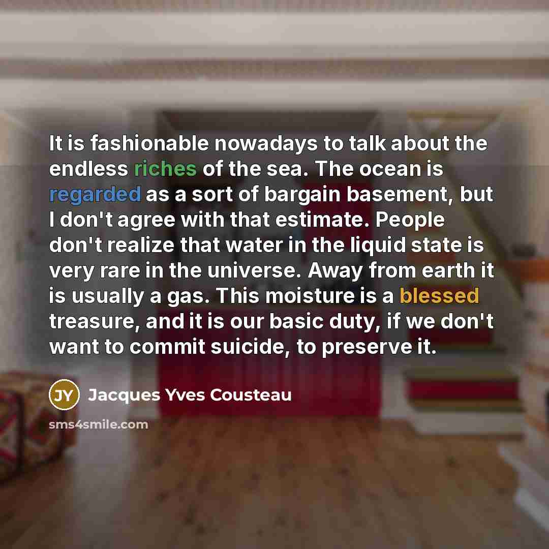 “It is fashionable nowadays to talk about the endless riches of the sea. The ocean is regarded as a sort of bargain basement, but I don't agree with that estimate. People don't realize that water in the liquid state is very rare in the universe. Away from earth it is usually a gas. This moisture is…” quote by Jacques Yves Cousteau
