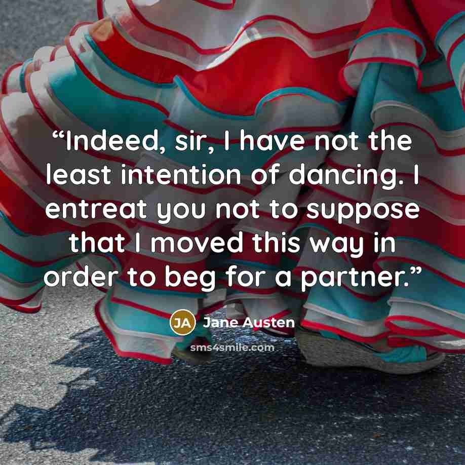 “Indeed, sir, I have not the least intention of dancing. I entreat you not to suppose that I moved this way in order to beg for a partner.” quote by Jane Austen