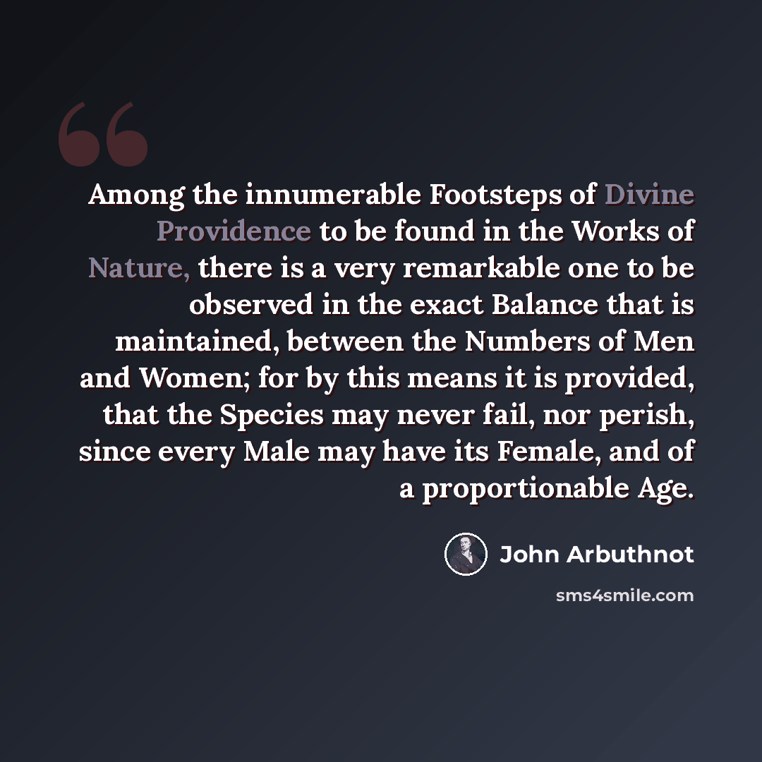“Among the innumerable Footsteps of Divine Providence to be found in the Works of Nature, there is a very remarkable one to be observed in the exact Balance that is maintained, between the Numbers of Men and Women; for by this means it is provided, that the Species may never fail, nor perish, since…” quote by John Arbuthnot