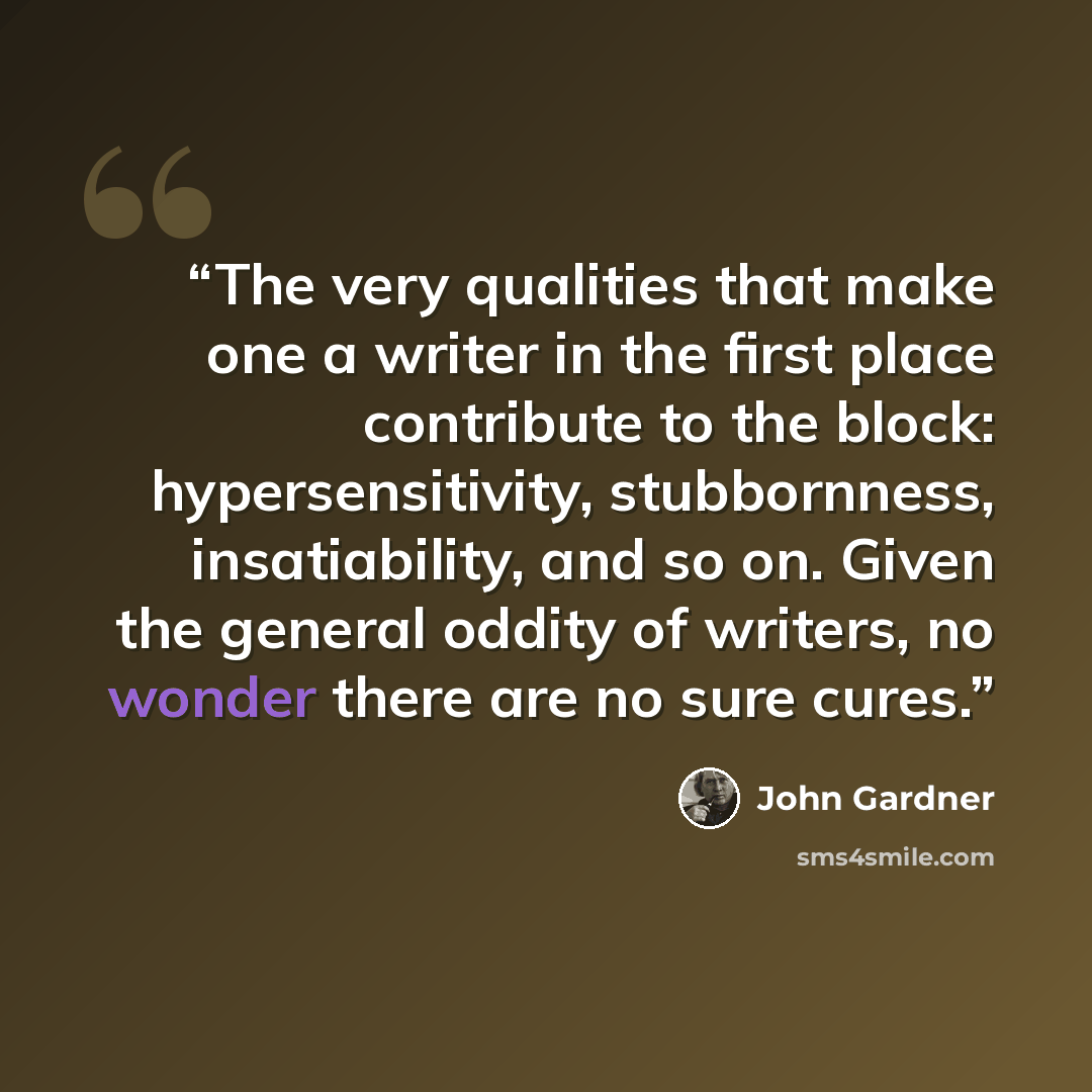 “The very qualities that make one a writer in the first place contribute to the block: hypersensitivity, stubbornness, insatiability, and so on. Given the general oddity of writers, no wonder there are no sure cures.” quote by John Gardner