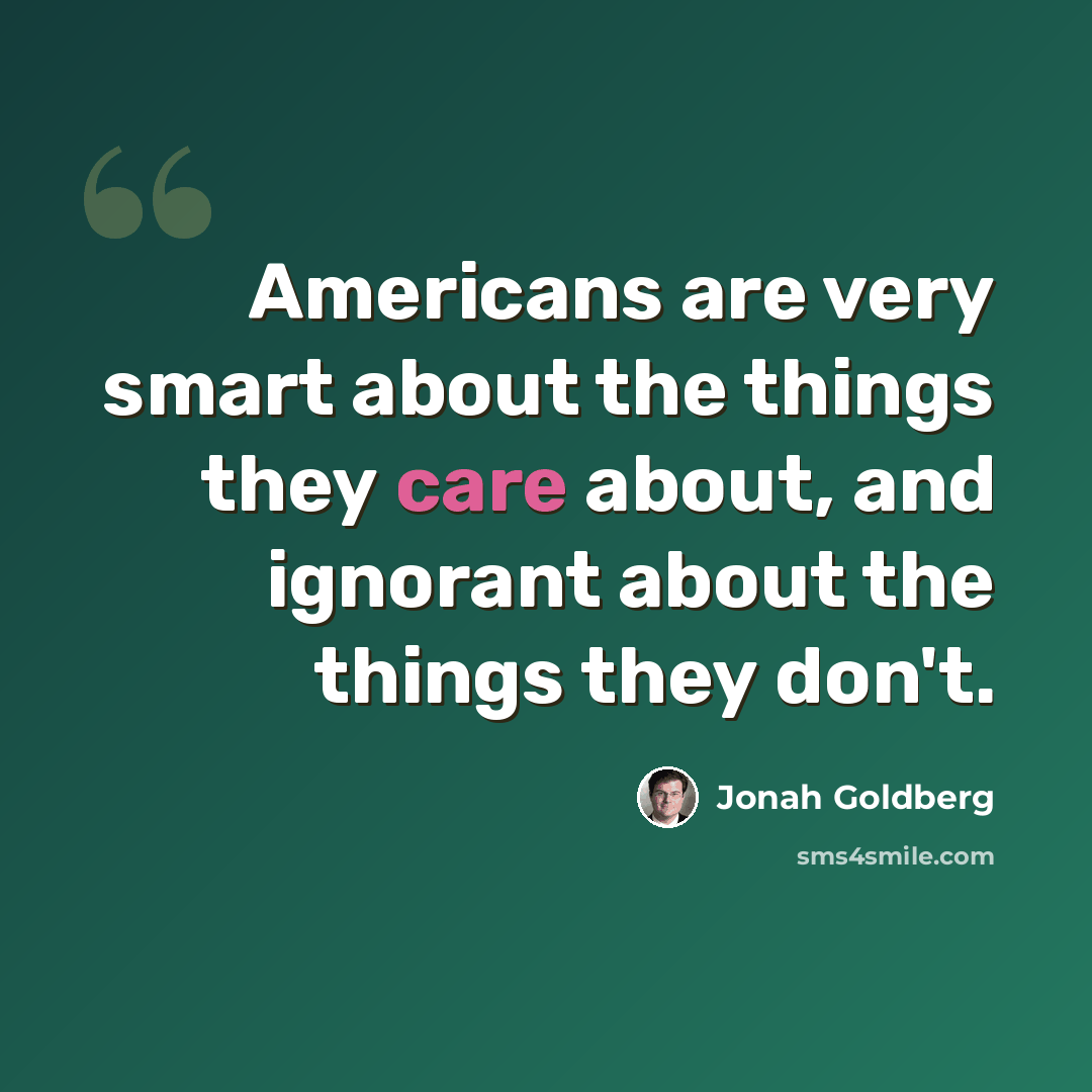 “Americans are very smart about the things they care about, and ignorant about the things they don't.” quote by Jonah Goldberg
