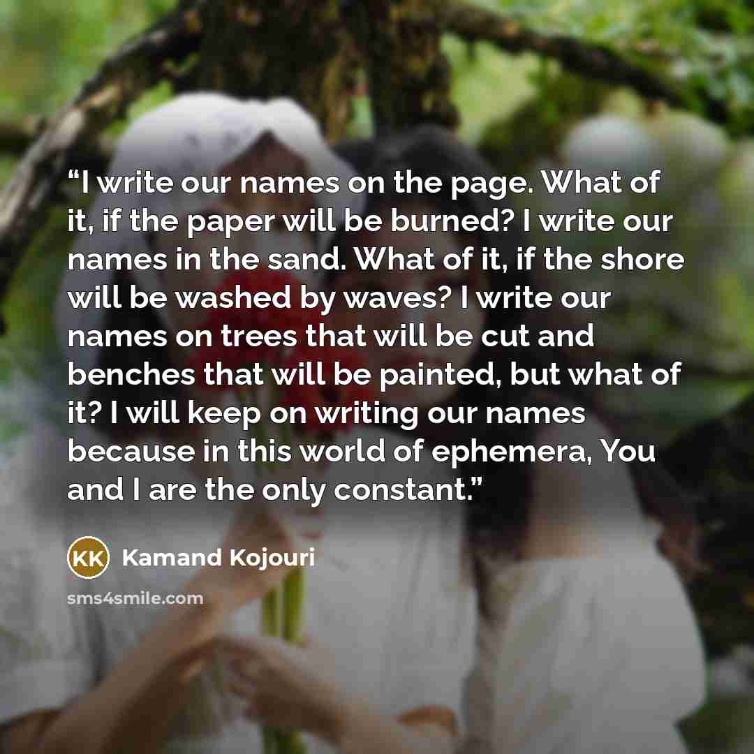 “I write our names on the page. What of it, if the paper will be burned? I write our names in the sand. What of it, if the shore will be washed by waves? I write our names on trees that will be cut and benches that will be painted, but what of it? I will keep on writing our names because in this…” quote by Kamand Kojouri