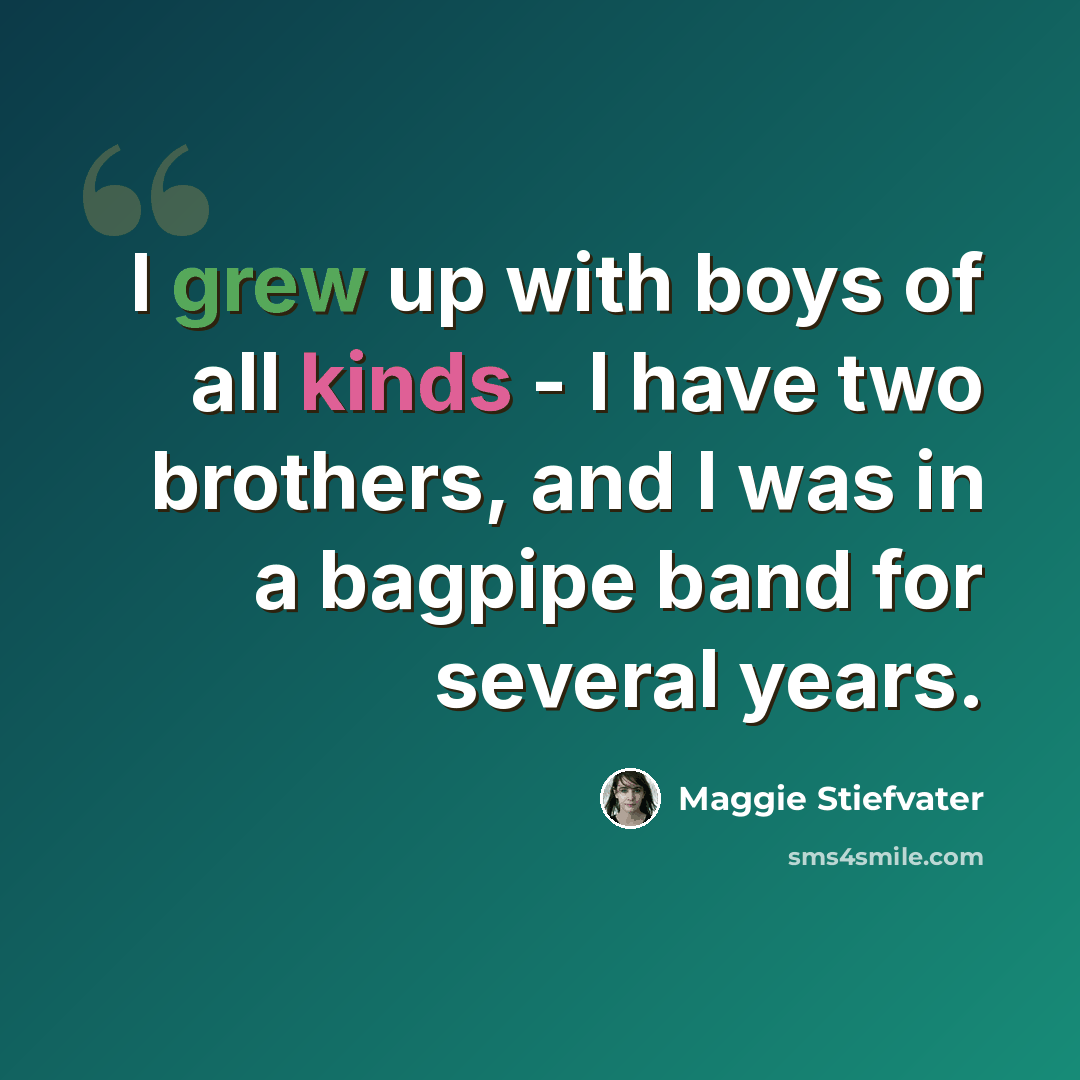 “I grew up with boys of all kinds - I have two brothers, and I was in a bagpipe band for several years.” quote by Maggie Stiefvater