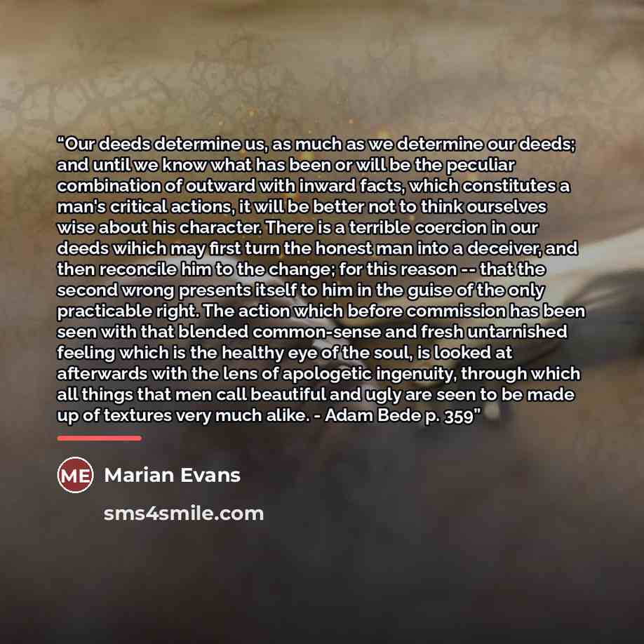 “Our deeds determine us, as much as we determine our deeds; and until we know what has been or will be the peculiar combination of outward with inward facts, which constitutes a man's critical actions, it will be better not to think ourselves wise about his character. There is a terrible coercion…” quote by Marian Evans