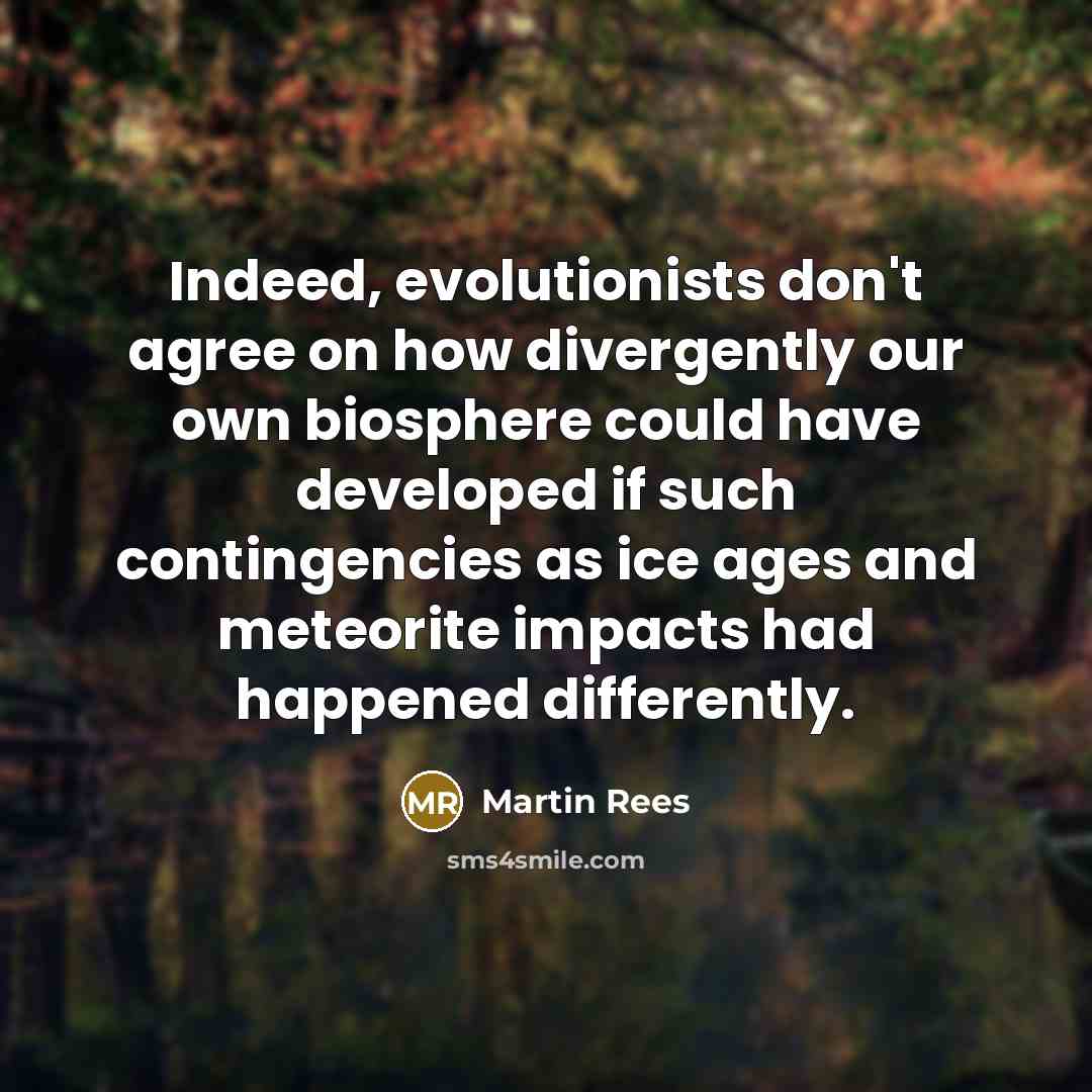 “Indeed, evolutionists don't agree on how divergently our own biosphere could have developed if such contingencies as ice ages and meteorite impacts had happened differently.” quote by Martin Rees