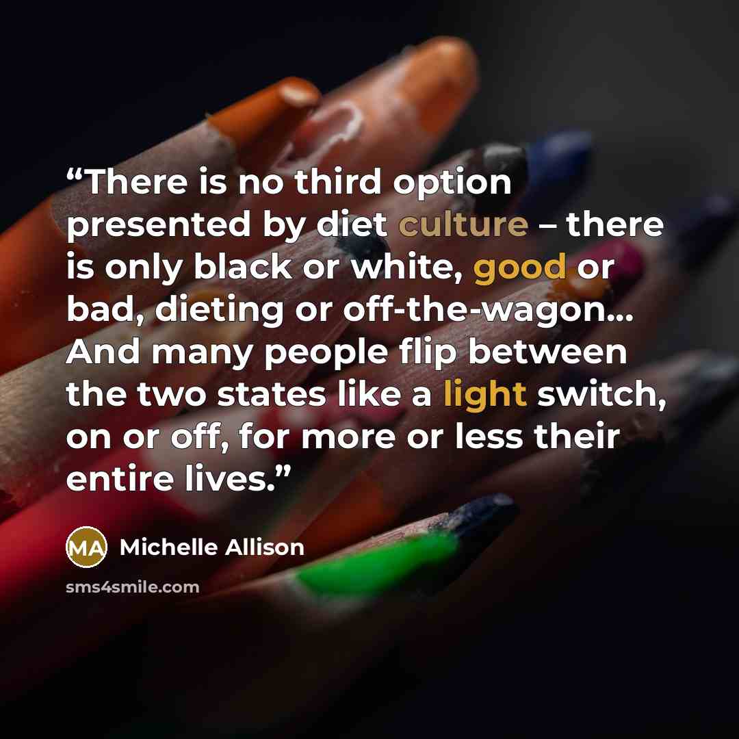 “There is no third option presented by diet culture – there is only black or white, good or bad, dieting or off-the-wagon... And many people flip between the two states like a light switch, on or off, for more or less their entire lives.” quote by Michelle Allison