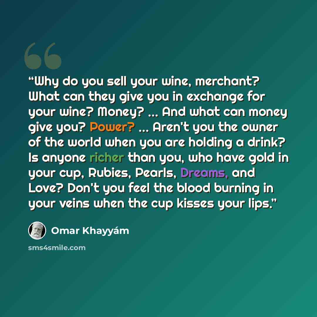 “Why do you sell your wine, merchant? What can they give you in exchange for your wine? Money? … And what can money give you? Power? … Aren't you the owner of the world when you are holding a drink? Is anyone richer than you, who have gold in your cup, Rubies, Pearls, Dreams, and Love? Don't you…” quote by Omar Khayyám