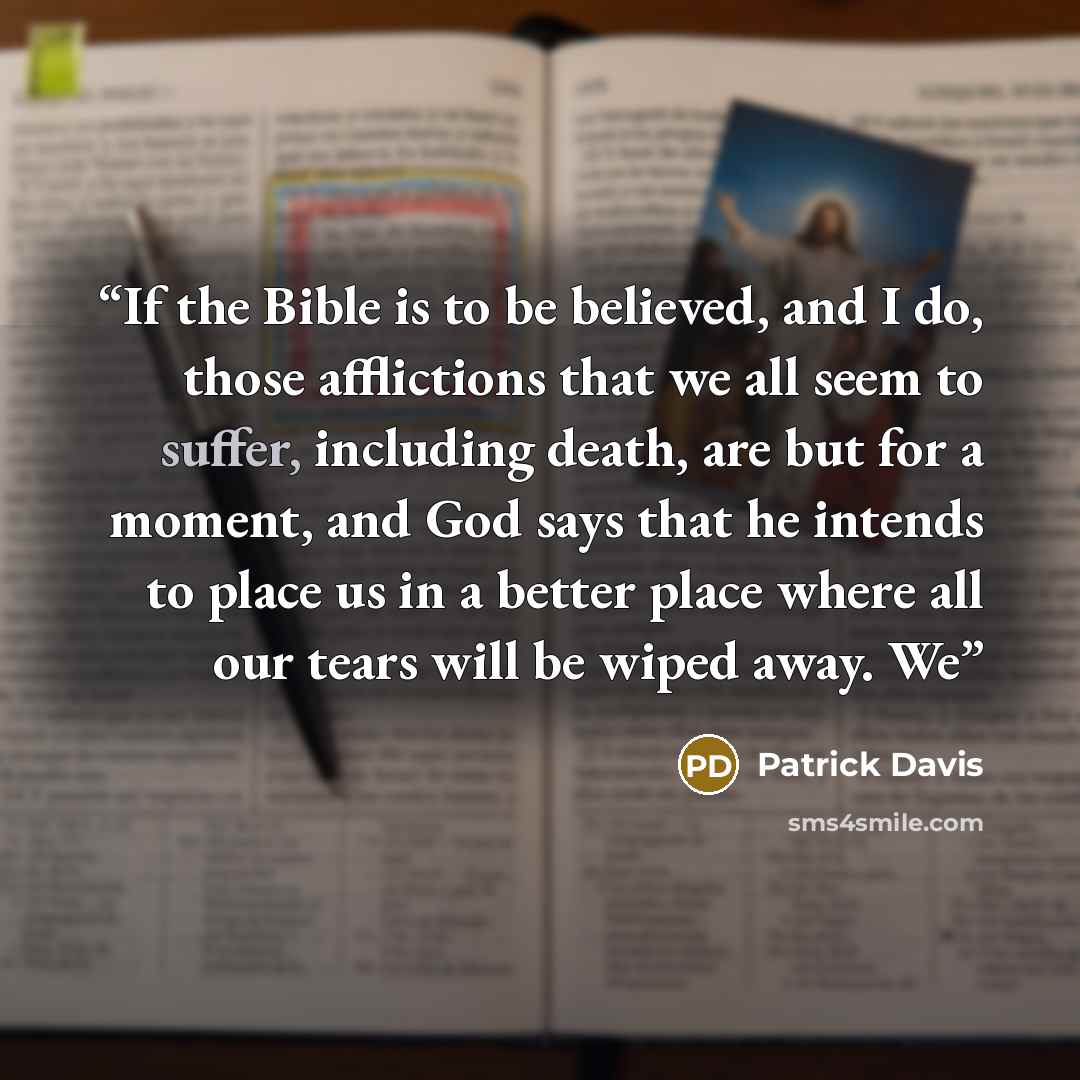 “If the Bible is to be believed, and I do, those afflictions that we all seem to suffer, including death, are but for a moment, and God says that he intends to place us in a better place where all our tears will be wiped away. We” quote by Patrick Davis