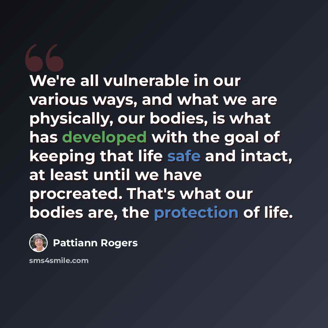 “We're all vulnerable in our various ways, and what we are physically, our bodies, is what has developed with the goal of keeping that life safe and intact, at least until we have procreated. That's what our bodies are, the protection of life.” quote by Pattiann Rogers
