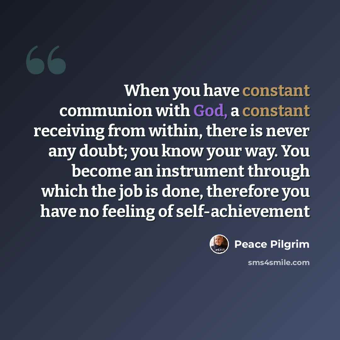 “When you have constant communion with God, a constant receiving from within, there is never any doubt; you know your way. You become an instrument through which the job is done, therefore you have no feeling of self-achievement” quote by Peace Pilgrim