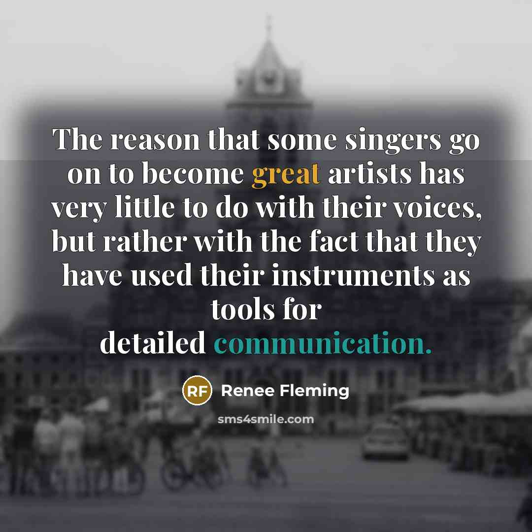 “The reason that some singers go on to become great artists has very little to do with their voices, but rather with the fact that they have used their instruments as tools for detailed communication.” quote by Renee Fleming