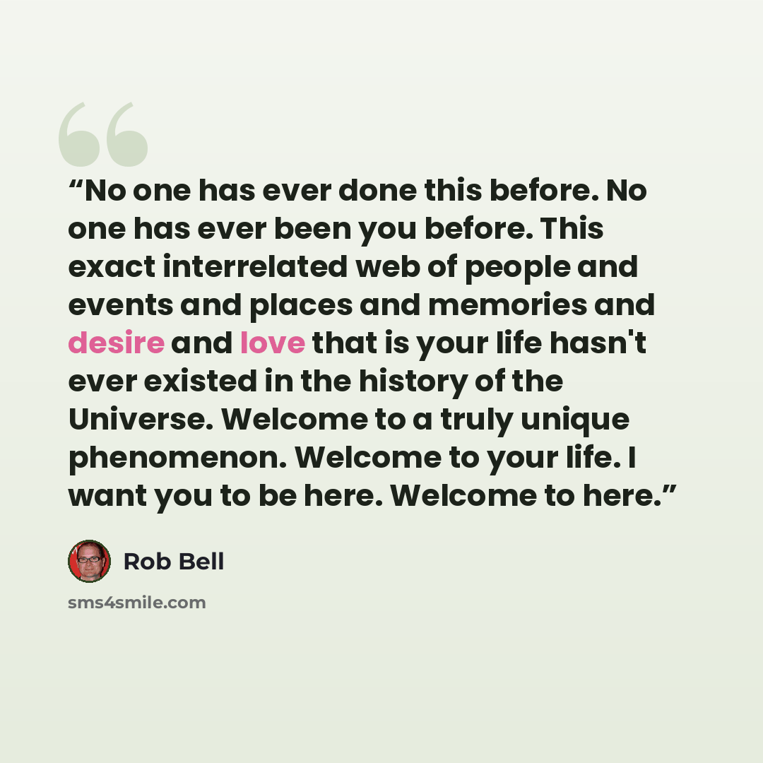 “No one has ever done this before. No one has ever been you before. This exact interrelated web of people and events and places and memories and desire and love that is your life hasn't ever existed in the history of the Universe. Welcome to a truly unique phenomenon. Welcome to your life. I want…” quote by Rob Bell