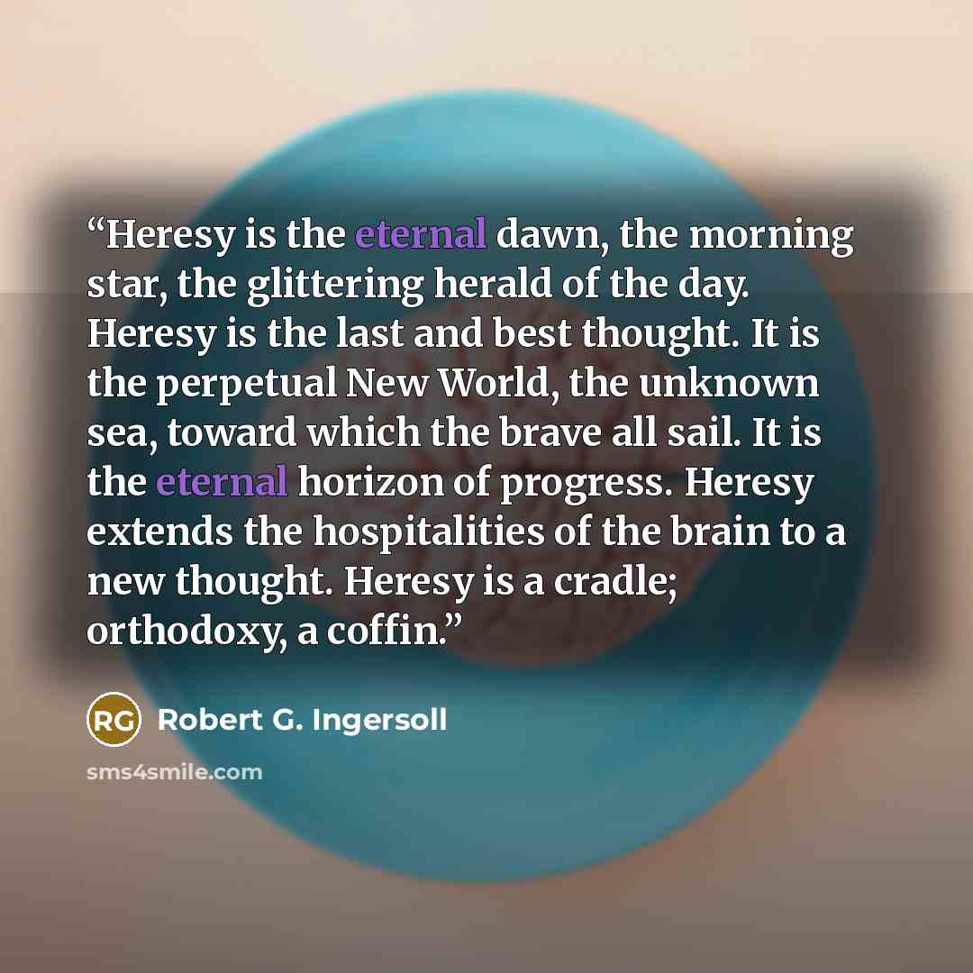 “Heresy is the eternal dawn, the morning star, the glittering herald of the day. Heresy is the last and best thought. It is the perpetual New World, the unknown sea, toward which the brave all sail. It is the eternal horizon of progress. Heresy extends the hospitalities of the brain to a new…” quote by Robert G. Ingersoll