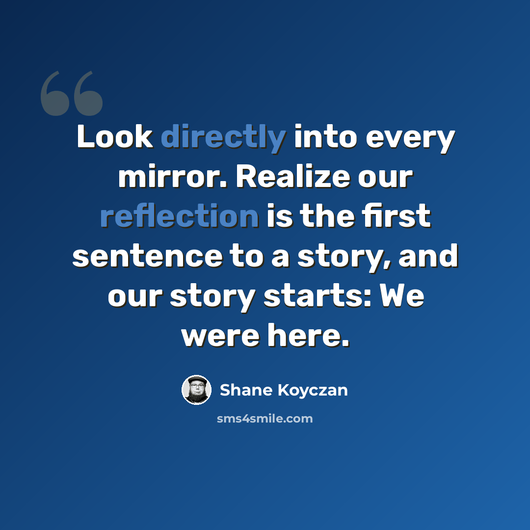 “Look directly into every mirror. Realize our reflection is the first sentence to a story, and our story starts: We were here.” quote by Shane Koyczan