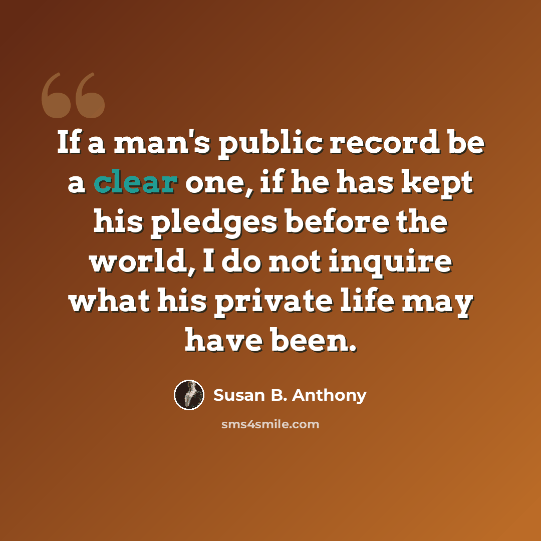 “If a man's public record be a clear one, if he has kept his pledges before the world, I do not inquire what his private life may have been.” quote by Susan B. Anthony