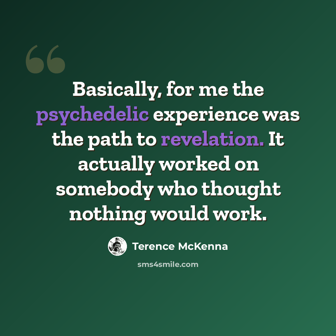 “Basically, for me the psychedelic experience was the path to revelation. It actually worked on somebody who thought nothing would work.” quote by Terence McKenna