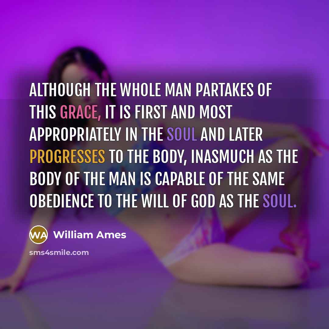 “Although the whole man partakes of this grace, it is first and most appropriately in the soul and later progresses to the body, inasmuch as the body of the man is capable of the same obedience to the will of God as the soul.” quote by William Ames