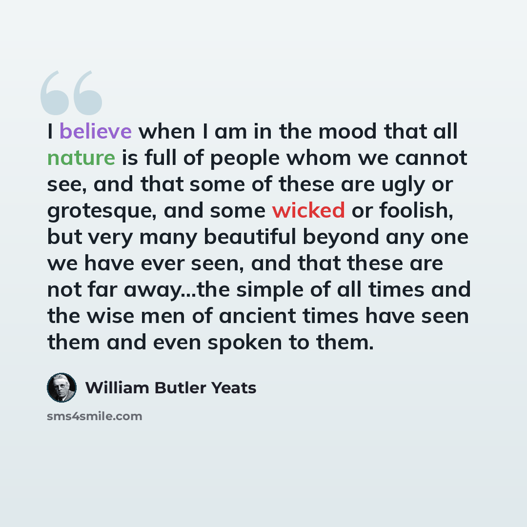 “I believe when I am in the mood that all nature is full of people whom we cannot see, and that some of these are ugly or grotesque, and some wicked or foolish, but very many beautiful beyond any one we have ever seen, and that these are not far away…the simple of all times and the wise men of…” quote by William Butler Yeats