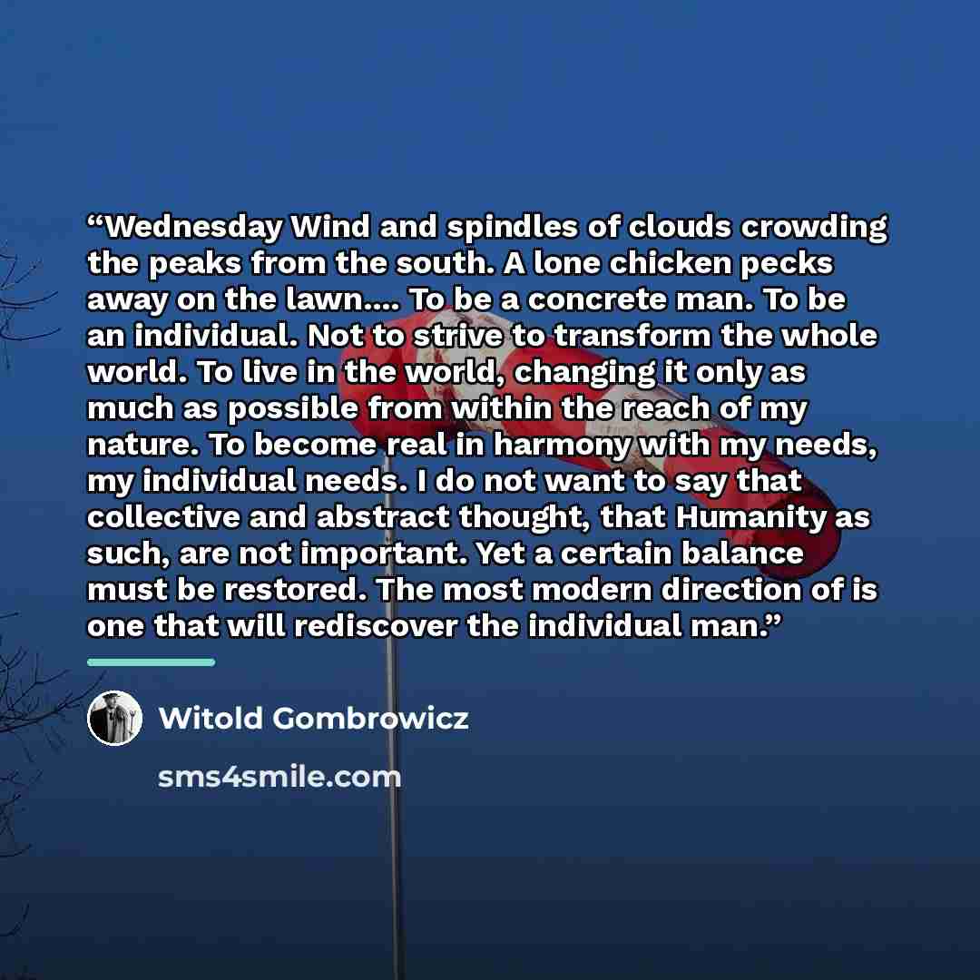“Wednesday Wind and spindles of clouds crowding the peaks from the south. A lone chicken pecks away on the lawn… To be a concrete man. To be an individual. Not to strive to transform the whole world. To live in the world, changing it only as much as possible from within the reach of my nature. To…” quote by Witold Gombrowicz