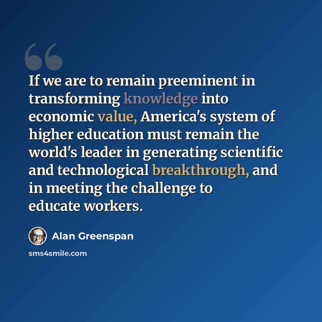 “If we are to remain preeminent in transforming knowledge into economic value, America's system of higher education must remain the world's leader in generating scientific and technological breakthrough, and in meeting the challenge to educate workers.” quote by Alan Greenspan