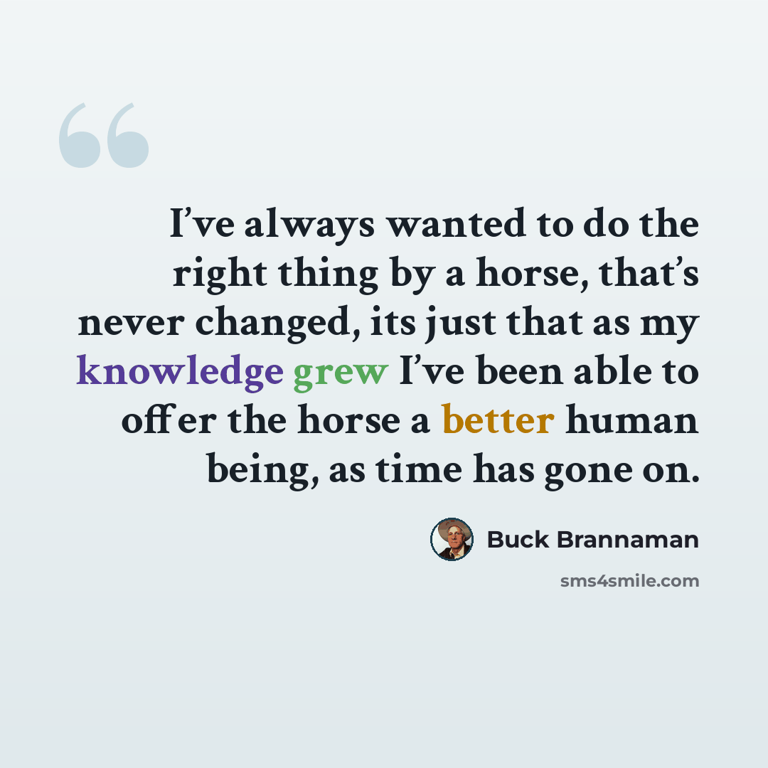 “I’ve always wanted to do the right thing by a horse, that’s never changed, its just that as my knowledge grew I’ve been able to offer the horse a better human being, as time has gone on.” quote by Buck Brannaman