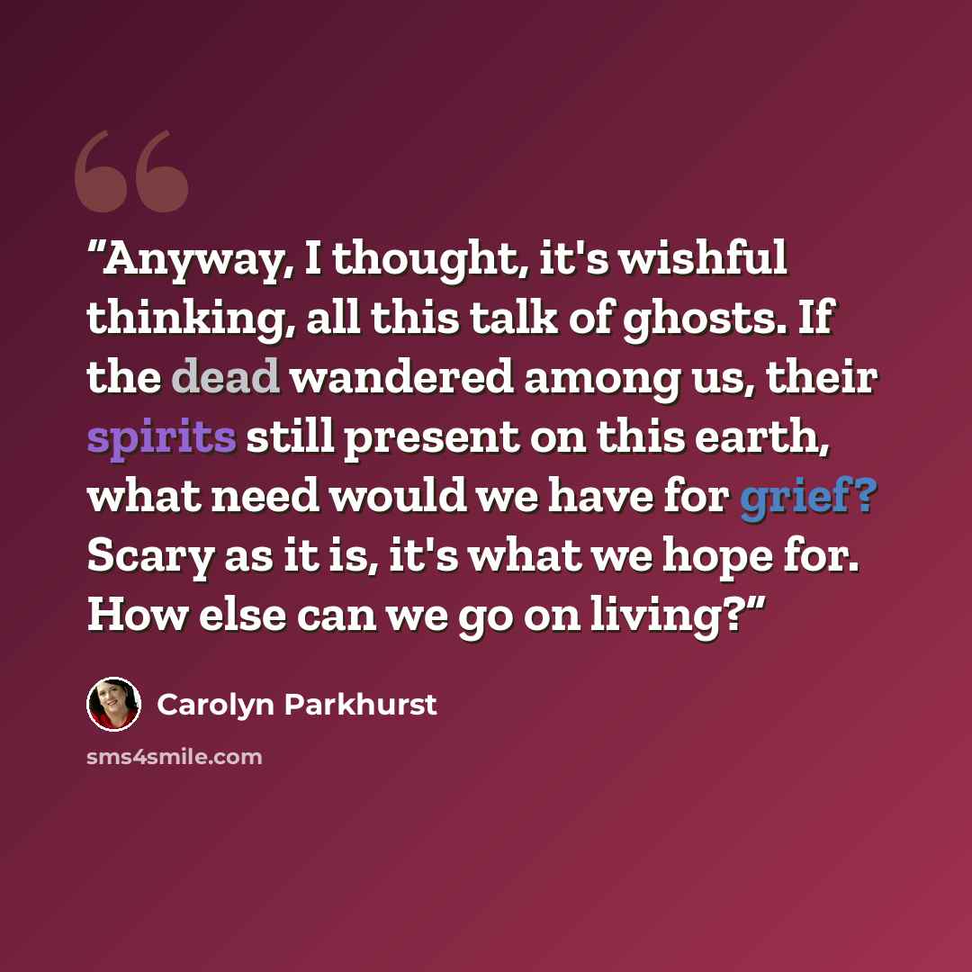 “Anyway, I thought, it's wishful thinking, all this talk of ghosts. If the dead wandered among us, their spirits still present on this earth, what need would we have for grief? Scary as it is, it's what we hope for. How else can we go on living?” quote by Carolyn Parkhurst
