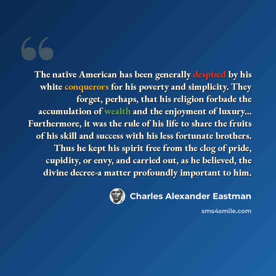 “The native American has been generally despised by his white conquerors for his poverty and simplicity. They forget, perhaps, that his religion forbade the accumulation of wealth and the enjoyment of luxury... Furthermore, it was the rule of his life to share the fruits of his skill and success…” quote by Charles Alexander Eastman