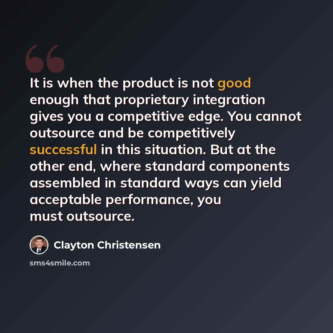“It is when the product is not good enough that proprietary integration gives you a competitive edge. You cannot outsource and be competitively successful in this situation. But at the other end, where standard components assembled in standard ways can yield acceptable performance, you must…” quote by Clayton Christensen