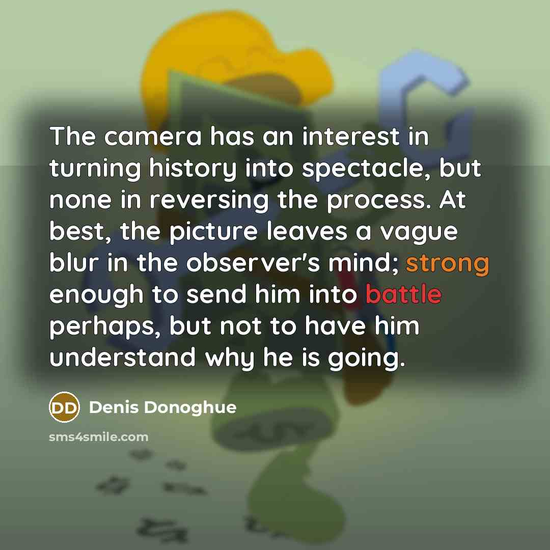 “The camera has an interest in turning history into spectacle, but none in reversing the process. At best, the picture leaves a vague blur in the observer's mind; strong enough to send him into battle perhaps, but not to have him understand why he is going.” quote by Denis Donoghue