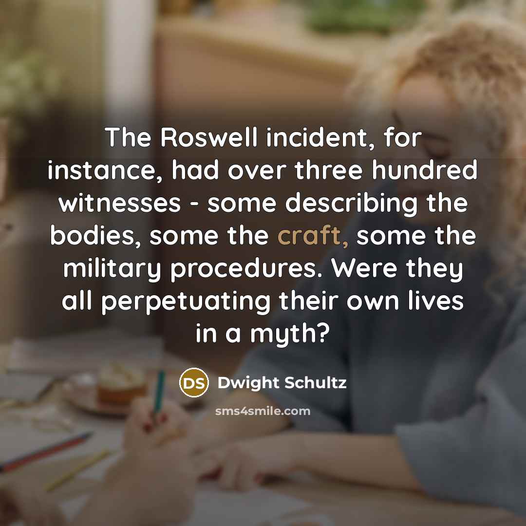 “The Roswell incident, for instance, had over three hundred witnesses - some describing the bodies, some the craft, some the military procedures. Were they all perpetuating their own lives in a myth?” quote by Dwight Schultz