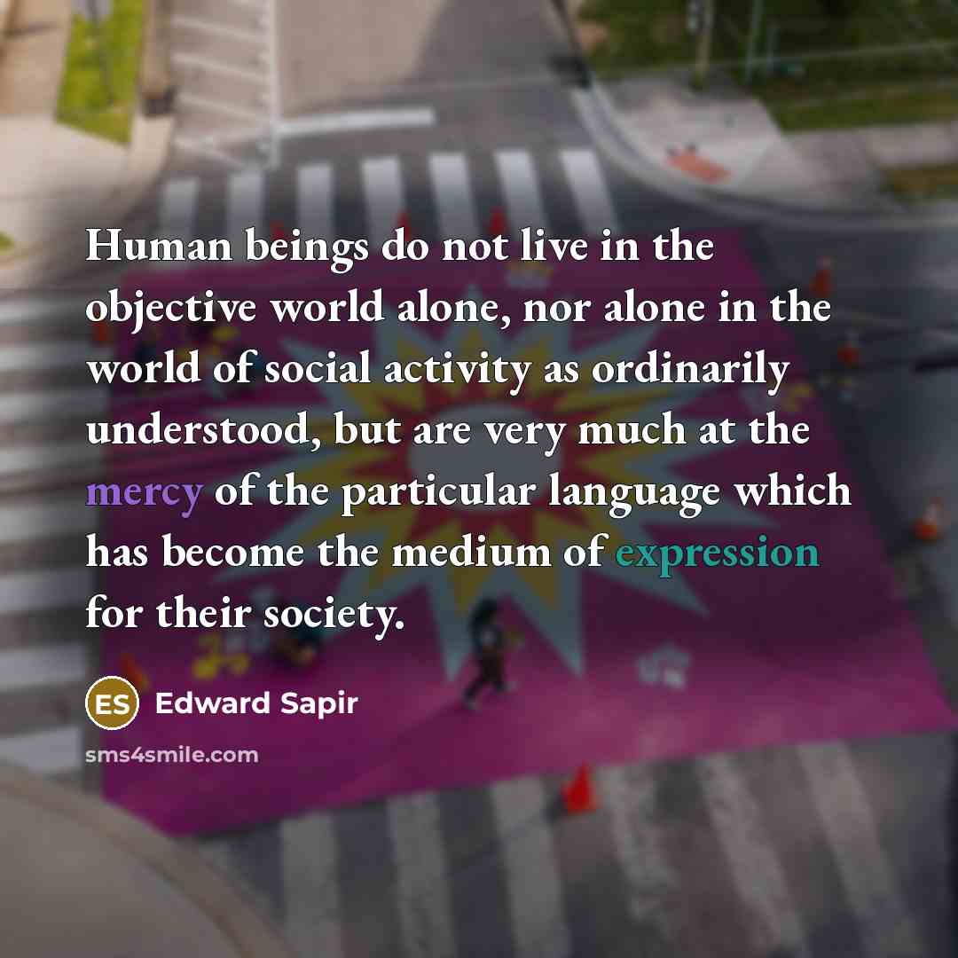 “Human beings do not live in the objective world alone, nor alone in the world of social activity as ordinarily understood, but are very much at the mercy of the particular language which has become the medium of expression for their society.” quote by Edward Sapir