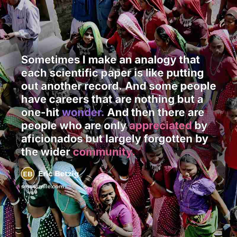 “Sometimes I make an analogy that each scientific paper is like putting out another record. And some people have careers that are nothing but a one-hit wonder. And then there are people who are only appreciated by aficionados but largely forgotten by the wider community.” quote by Eric Betzig