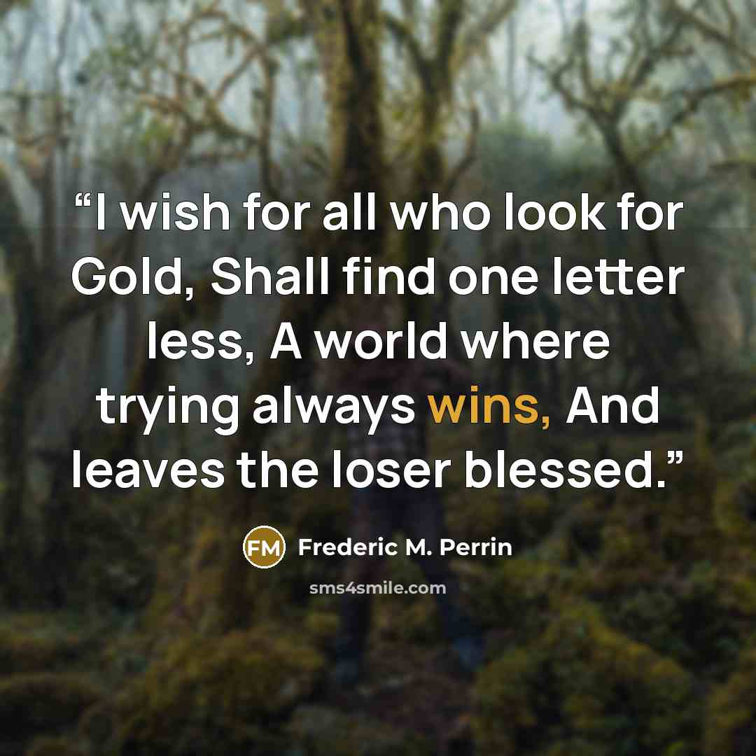 “I wish for all who look for Gold, Shall find one letter less, A world where trying always wins, And leaves the loser blessed.” quote by Frederic M. Perrin