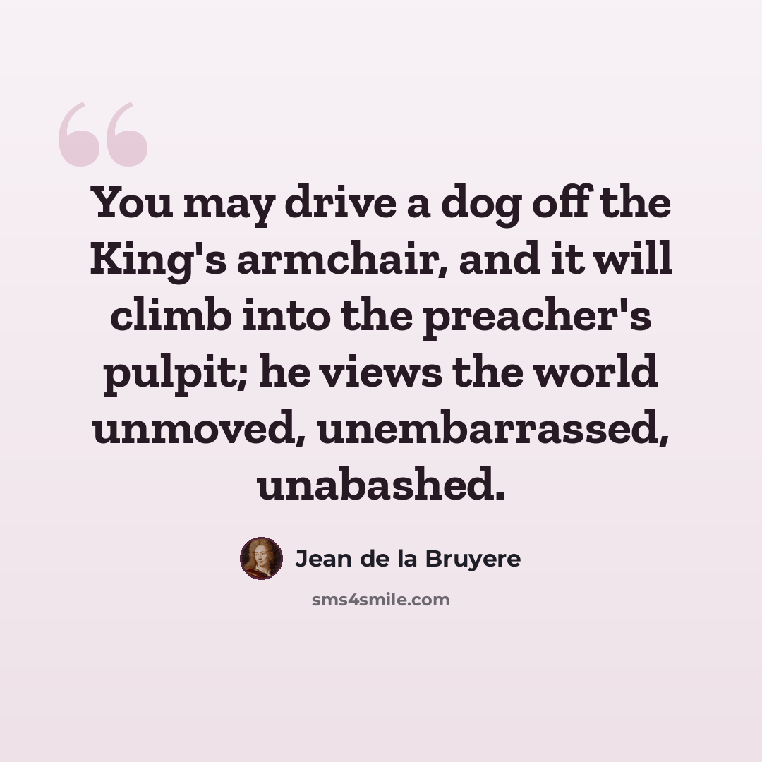 “You may drive a dog off the King's armchair, and it will climb into the preacher's pulpit; he views the world unmoved, unembarrassed, unabashed.” quote by Jean de la Bruyere